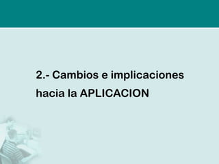 2.-Cambios e implicaciones hacia la APLICACION  