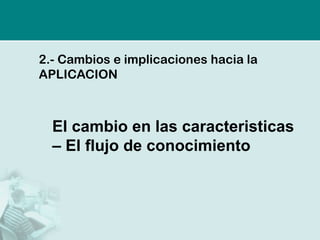2.-Cambios e implicaciones hacia la APLICACION 
El cambio en las caracteristicas –El flujo de conocimiento  