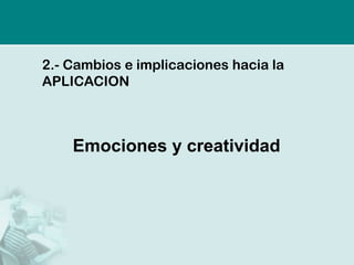 2.-Cambios e implicaciones hacia la APLICACION 
Emociones y creatividad  