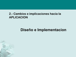 2.-Cambios e implicaciones hacia la APLICACION 
Diseño e Implementacion  