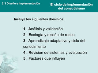 El ciclo de implementación del conectivismo 
1 . Análisis y validación 
2 . Ecología y diseño de redes 
3 . Aprendizaje adaptativo y ciclo del conocimiento 
4 . Revisión de sistemas y evaluación 
5 . Factores que influyen 
Incluye los siguientes dominios: 
2.3 Diseño e implementación  