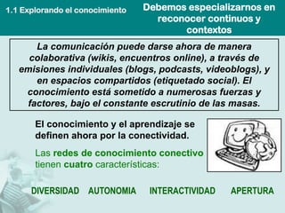 Debemos especializarnos en reconocer continuos y contextos 
La comunicación puede darse ahora de manera colaborativa (wikis, encuentros online), a través de emisiones individuales (blogs, podcasts, videoblogs), y en espacios compartidos (etiquetado social). El conocimiento está sometido a numerosas fuerzas y factores, bajo el constante escrutinio de las masas. 
El conocimiento y el aprendizaje se definen ahora por la conectividad. 
Las redes de conocimiento conectivo tienen cuatrocaracterísticas: 
DIVERSIDADAUTONOMIAINTERACTIVIDADAPERTURA 
1.1 Explorando el conocimiento  
