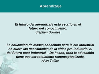 Aprendizaje El futuro del aprendizaje está escrito en el futuro del conocimiento. Stephen Downes La educación de masas concebida para la era industrial no cubre las necesidades de la aldea pre-industrial ni del futuro post-industrial... De hecho, toda la educación tiene que ser totalmente reconceptualizada. Alvin Toffler 