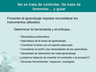 No se trata de controlar. Se trata de fomentar… y guiar Fomentar el aprendizaje requiere reconsiderar los instrumentos utilizados. Determinar la herramienta y el enfoque... •  Resultados pretendidos •  Naturaleza de la tarea de aprendizaje •  Coordinar la tarea con el soporte adecuado •  Considerar el perfil y las necesidades de los aprendices •  Necesidad de elementos de meta-aprendizaje (¿estamos tratando de enseñar el contenido o el proceso?) •  Diversas herramientas / espacios / ecologías 