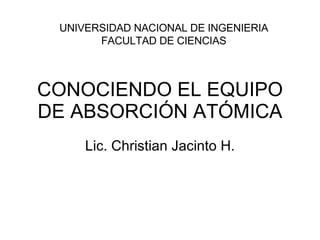 CONOCIENDO EL EQUIPO DE ABSORCIÓN ATÓMICA Lic. Christian Jacinto H. UNIVERSIDAD NACIONAL DE INGENIERIA FACULTAD DE CIENCIAS 