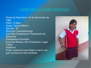 CINDY PAOLA GOMEZ AMBROCIO

Fecha de Nacimiento: 20 de Noviembre de
1996.
Edad: 14 años.
Grado: Tercero Básico.
Sección: “B”
Dirección: Huehuetenango
Sub-Área Ocupacional: Preparación de
Alimentos.
Pasatiempos Favoritos:
Escuchar Música, Ver el Facebook, Jugar
Futbol.
Objetivos:
Poder superarme para llegar a hacer una
gran persona en esta sociedad.
 