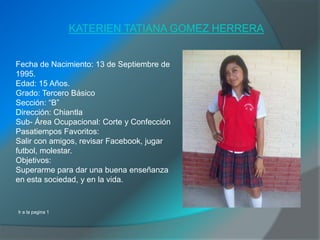 KATERIEN TATIANA GOMEZ HERRERA


Fecha de Nacimiento: 13 de Septiembre de
1995.
Edad: 15 Años.
Grado: Tercero Básico
Sección: “B”
Dirección: Chiantla
Sub- Área Ocupacional: Corte y Confección
Pasatiempos Favoritos:
Salir con amigos, revisar Facebook, jugar
futbol, molestar.
Objetivos:
Superarme para dar una buena enseñanza
en esta sociedad, y en la vida.


Ir a la pagina 1
 