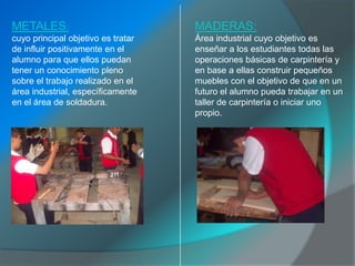 METALES:                            MADERAS:
cuyo principal objetivo es tratar   Área industrial cuyo objetivo es
de influir positivamente en el      enseñar a los estudiantes todas las
alumno para que ellos puedan        operaciones básicas de carpintería y
tener un conocimiento pleno         en base a ellas construir pequeños
sobre el trabajo realizado en el    muebles con el objetivo de que en un
área industrial, específicamente    futuro el alumno pueda trabajar en un
en el área de soldadura.            taller de carpintería o iniciar uno
                                    propio.
 