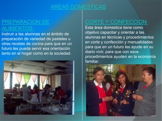 AREAS DOMESTICAS

PREPARACION DE                            CORTE Y CONFECCION:
ALIMENTOS:                                Esta área domestica tiene como
Instruir a las alumnas en el ámbito de    objetivo capacitar y orientar a las
preparación de variedad de pasteles u     alumnas en técnicas y procedimientos
otras recetas de cocina para que en un    en corte y confección y manualidades
futuro les pueda servir esa orientación   para que en un futuro les ayude en su
tanto en el hogar como en la sociedad.    diario vivir, para que con esos
                                          procedimientos ayuden en la economía
                                          familiar.
 