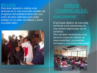 BELLEZA:                                         AREAS
Esta área capacita y orienta a las
alumnas en lo mas avanzado posible, así    COMERCIALES:
al egresar del establecimiento den una
mano de obra calificada para poder        Área Comercial:
trabajar en un salón de belleza o poner
su propio salón.                          El principal objetivo de esta área
                                          es formar a los estudiantes en
                                          una carrera relacionada con el
                                          comercio.
                                          Pero también fomentando a los
                                          alumnos todos los hábitos de
                                          responsabilidad, puntualidad,
                                          principios y una buena educación.
 