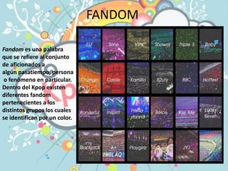 FANDOM
Fandom es una palabra
que se refiere al conjunto
de aficionados a
algún pasatiempo, persona
o fenómeno en particular.
Dentro del Kpop existen
diferentes fandom
pertenecientes a los
distintos grupos los cuales
se identifican por un color.
 