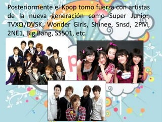 Posteriormente el Kpop tomo fuerza con artistas
de la nueva generación como Super Junior,
TVXQ/DVSK, Wonder Girls, Shinee, Snsd, 2PM,
2NE1, Big Bang, SS501, etc.
 