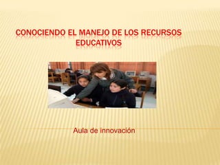 CONOCIENDO EL MANEJO DE LOS RECURSOS
             EDUCATIVOS




            Aula de innovación
 