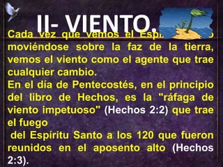 II- VIENTO.Cada vez que vemos el Espíritu Santo
moviéndose sobre la faz de la tierra,
vemos el viento como el agente que trae
cualquier cambio.
En el día de Pentecostés, en el principio
del libro de Hechos, es la "ráfaga de
viento impetuoso" (Hechos 2:2) que trae
el fuego
del Espíritu Santo a los 120 que fueron
reunidos en el aposento alto (Hechos
2:3).
 