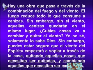 Hay una obra que pasa a través de la
combinación del fuego y del viento. El
fuego reduce todo lo que consume a
cenizas. Sin embargo, sin el viento,
aquellas cenizas quedarán en el
mismo lugar. ¿Cuáles cosas va a
cambiar y quitar el viento? Yo no sé,
solamente lo sabe Dios. Sin embargo,
puedes estar seguro que el viento del
Espíritu empezará a soplar a través de
la casa, quitando aquellas cosas que
necesitan ser quitadas, y cambiando
aquellas que necesitan ser cambiadas.
 