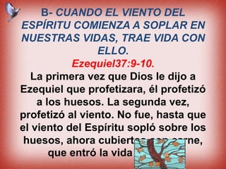 B- CUANDO EL VIENTO DEL
ESPÍRITU COMIENZA A SOPLAR EN
NUESTRAS VIDAS, TRAE VIDA CON
ELLO.
Ezequiel37:9-10.
La primera vez que Dios le dijo a
Ezequiel que profetizara, él profetizó
a los huesos. La segunda vez,
profetizó al viento. No fue, hasta que
el viento del Espíritu sopló sobre los
huesos, ahora cubiertos con carne,
que entró la vida en ellos.
 