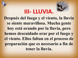III- LLUVIA.
Después del fuego y el viento, la lluvia
se siente maravillosa. Mucha gente
hoy está orando por la lluvia, pero
hemos descuidado orar por el fuego y
el viento. Ellos faltan en el proceso de
preparación que es necesario a fin de
tener la lluvia.
 