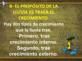 B- EL PROPÓSITO DE LA
LLUVIA ES TRAER EL
CRECIMIENTO.
Hay dos tipos de crecimiento
que la lluvia trae.
Primero, trae
crecimiento interno.
Segundo, trae
crecimiento externo.
 