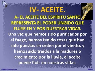 IV- ACEITE.
A- EL ACEITE DEL ESPÍRITU SANTO
REPRESENTA EL PODER UNGIDO QUE
FLUYE EN Y POR NUESTRAS VIDAS.
Una vez que hemos sido purificados por
el fuego, hemos tenido cosas que han
sido puestas en orden por el viento, y
hemos sido traídos a la madurez o
crecimiento por la lluvia, el aceite
puede fluir en nuestras vidas.
 