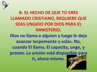 B- EL HECHO DE QUE TÚ ERES
LLAMADO CRISTIANO, REQUIERE QUE
SEAS UNGIDO POR DIOS PARA EL
MINISTERIO.
Dios no llama a alguien y luego le deja
avanzar torpemente a solas. No,
cuando El llama, El capacita, unge, y
provee. La unción está disponible para
ti, ahora mismo.
 