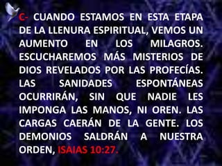 C- CUANDO ESTAMOS EN ESTA ETAPA
DE LA LLENURA ESPIRITUAL, VEMOS UN
AUMENTO EN LOS MILAGROS.
ESCUCHAREMOS MÁS MISTERIOS DE
DIOS REVELADOS POR LAS PROFECÍAS.
LAS SANIDADES ESPONTÁNEAS
OCURRIRÁN, SIN QUE NADIE LES
IMPONGA LAS MANOS, NI OREN. LAS
CARGAS CAERÁN DE LA GENTE. LOS
DEMONIOS SALDRÁN A NUESTRA
ORDEN, ISAIAS 10:27.
 