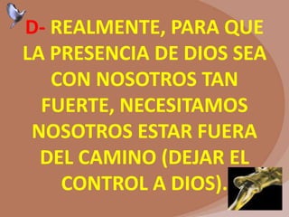 D- REALMENTE, PARA QUE
LA PRESENCIA DE DIOS SEA
CON NOSOTROS TAN
FUERTE, NECESITAMOS
NOSOTROS ESTAR FUERA
DEL CAMINO (DEJAR EL
CONTROL A DIOS).
 