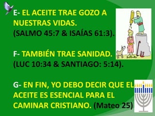 E- EL ACEITE TRAE GOZO A
NUESTRAS VIDAS.
(SALMO 45:7 & ISAÍAS 61:3).
F- TAMBIÉN TRAE SANIDAD.
(LUC 10:34 & SANTIAGO: 5:14).
G- EN FIN, YO DEBO DECIR QUE EL
ACEITE ES ESENCIAL PARA EL
CAMINAR CRISTIANO. (Mateo 25)
 