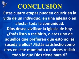 CONCLUSIÓN
Estas cuatro etapas pueden ocurrir en la
vida de un individuo, en una iglesia o en
afectar toda la comunidad.
Dios desea vivificar la Iglesia de hoy.
¿Estás listo a recibirlo, o eres uno de
aquellos que prefieren que esto no les
suceda a ellos? ¿Estás satisfecho como
eres en este momento o quieres recibir
todo lo que Dios tiene para ti?
 