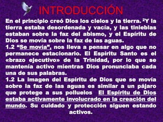 INTRODUCCIÓN
En el principio creó Dios los cielos y la tierra. 2Y la
tierra estaba desordenada y vacía, y las tinieblas
estaban sobre la faz del abismo, y el Espíritu de
Dios se movía sobre la faz de las aguas.
1.2 “Se movía”, nos lleva a pensar en algo que no
permanece estacionario. El Espíritu Santo es el
«brazo ejecutivo» de la Trinidad, por lo que se
mantenía activo mientras Dios pronunciaba cada
una de sus palabras.
1.2 La imagen del Espíritu de Dios que se movía
sobre la faz de las aguas es similar a un pájaro
que protege a sus polluelos El Espíritu de Dios
estaba activamente involucrado en la creación del
mundo. Su cuidado y protección siguen estando
activos.
 