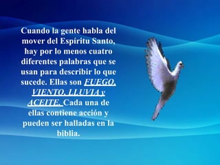 Cuando la gente habla del
mover del Espíritu Santo,
hay por lo menos cuatro
diferentes palabras que se
usan para describir lo que
sucede. Ellas son FUEGO,
VIENTO, LLUVIA y
ACEITE. Cada una de
ellas contiene acción y
pueden ser halladas en la
biblia.
 