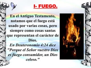 En el Antiguo Testamento,
notamos que el fuego está
usado por varias cosas, pero
siempre como cosas santas
que representan el carácter de
Dios.
En Deuteronomio 4:24 dice
"Porque el Señor vuestro Dios
es fuego consumidor, un Dios
celoso."
I- FUEGO.
 
