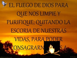 EL FUEGO DE DIOS PARA
QUE NOS LIMPIE Y
PURIFIQUE; QUITANDO LA
ESCORIA DE NUESTRAS
VIDAS, PARA PODER
CONSAGRARNOS MÁS A
ÉL
 