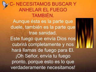 C- NECESITAMOS BUSCAR Y
ANHELAR EL FUEGO
TAMBIÉN.
Aunque ésta es la parte que
duele, también es la parte que
trae sanidad.
Este fuego que envía Dios nos
cubrirá completamente y nos
hará llamas de fuego para El.
¡Oh Señor, envía tu fuego
pronto, porque esto es lo que
verdaderamente necesitamos!
 