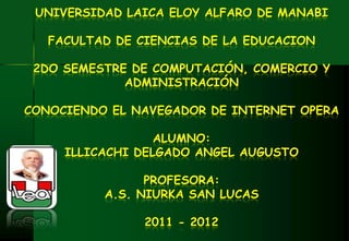 UNIVERSIDAD LAICA ELOY ALFARO DE MANABI

   FACULTAD DE CIENCIAS DE LA EDUCACION

 2DO SEMESTRE DE COMPUTACIÓN, COMERCIO Y
             ADMINISTRACIÓN

CONOCIENDO EL NAVEGADOR DE INTERNET OPERA

                  ALUMNO:
     ILLICACHI DELGADO ANGEL AUGUSTO

                PROFESORA:
          A.S. NIURKA SAN LUCAS

                2011 - 2012
 