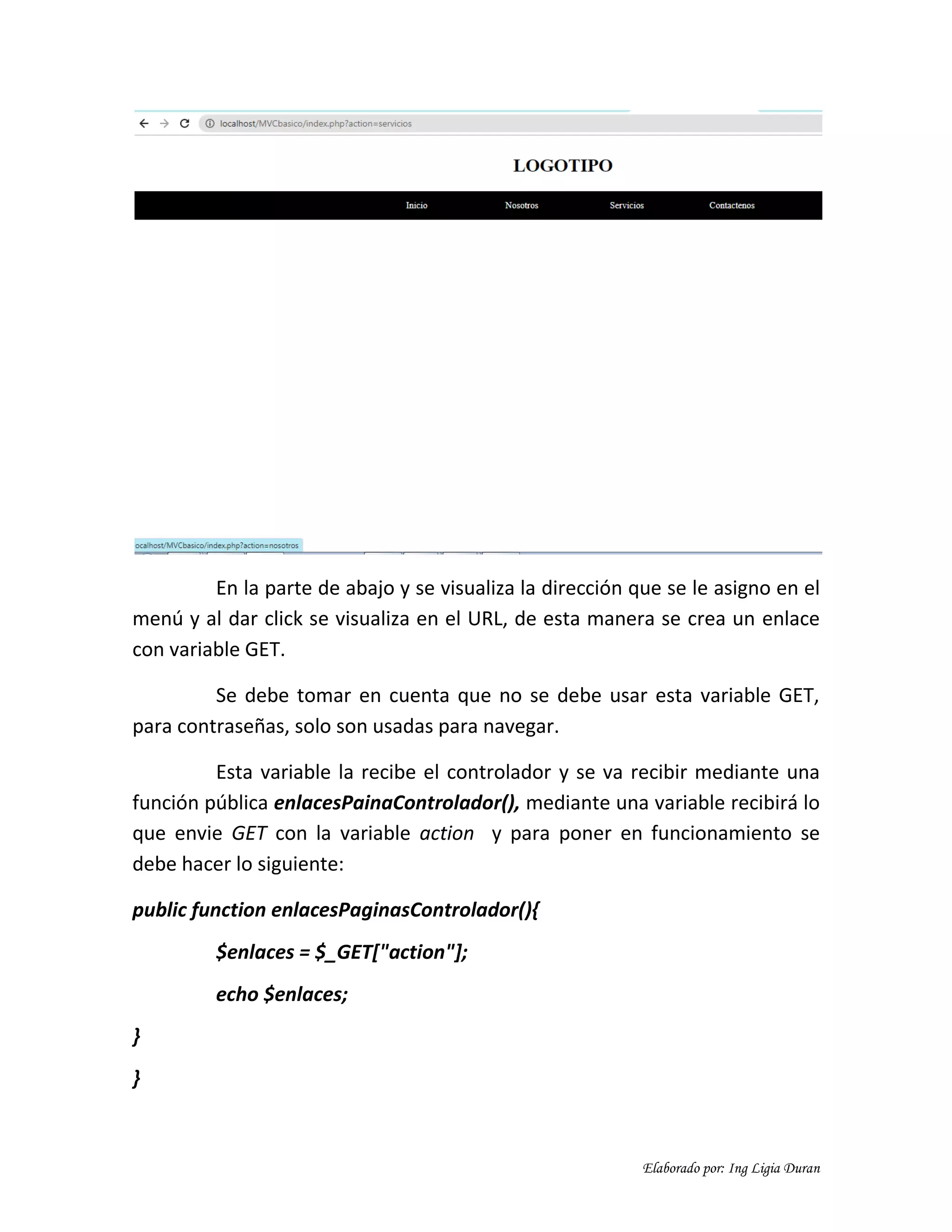 Elaborado por: Ing Ligia Duran
En la parte de abajo y se visualiza la dirección que se le asigno en el
menú y al dar click se visualiza en el URL, de esta manera se crea un enlace
con variable GET.
Se debe tomar en cuenta que no se debe usar esta variable GET,
para contraseñas, solo son usadas para navegar.
Esta variable la recibe el controlador y se va recibir mediante una
función pública enlacesPainaControlador(), mediante una variable recibirá lo
que envie GET con la variable action y para poner en funcionamiento se
debe hacer lo siguiente:
public function enlacesPaginasControlador(){
$enlaces = $_GET["action"];
echo $enlaces;
}
}
 