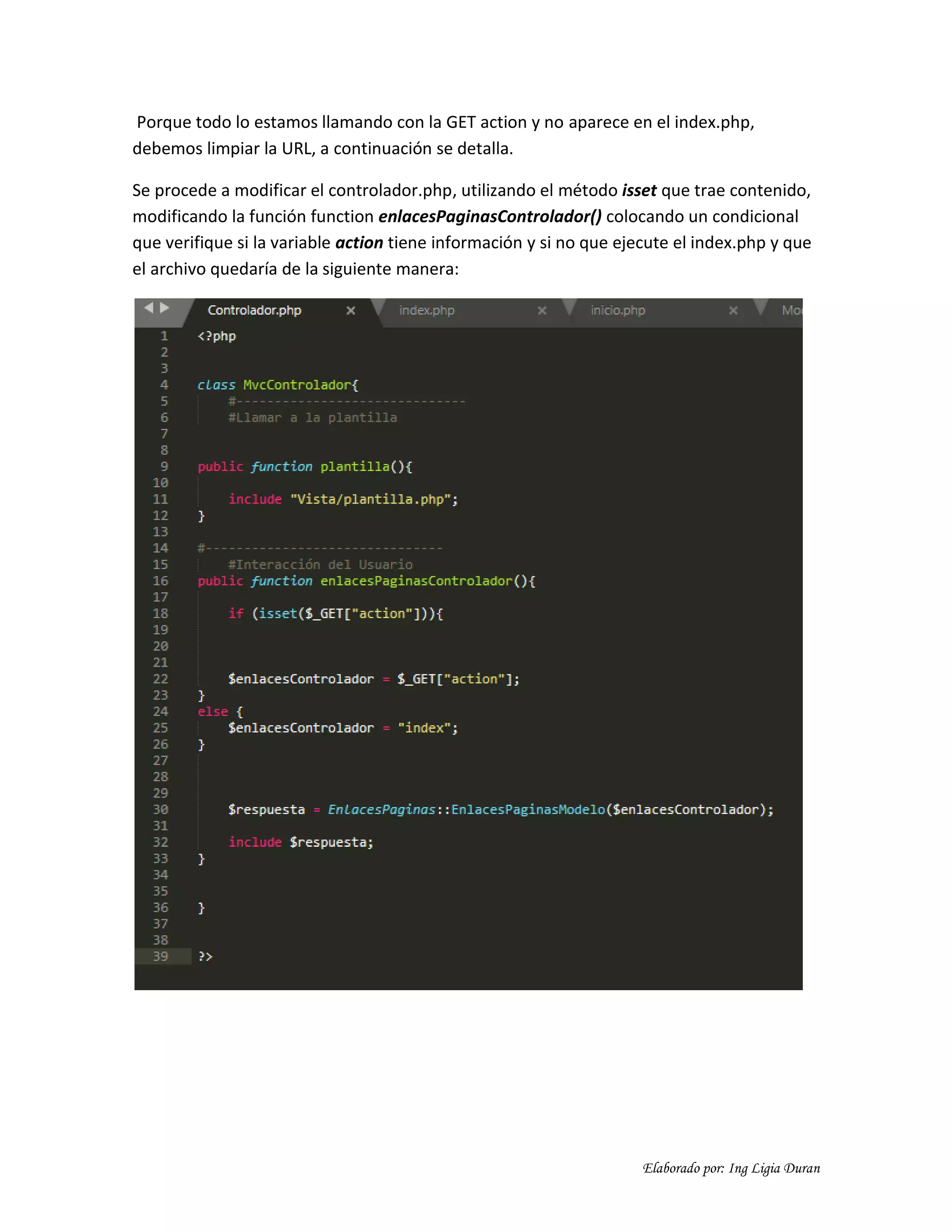 Elaborado por: Ing Ligia Duran
Porque todo lo estamos llamando con la GET action y no aparece en el index.php,
debemos limpiar la URL, a continuación se detalla.
Se procede a modificar el controlador.php, utilizando el método isset que trae contenido,
modificando la función function enlacesPaginasControlador() colocando un condicional
que verifique si la variable action tiene información y si no que ejecute el index.php y que
el archivo quedaría de la siguiente manera:
 