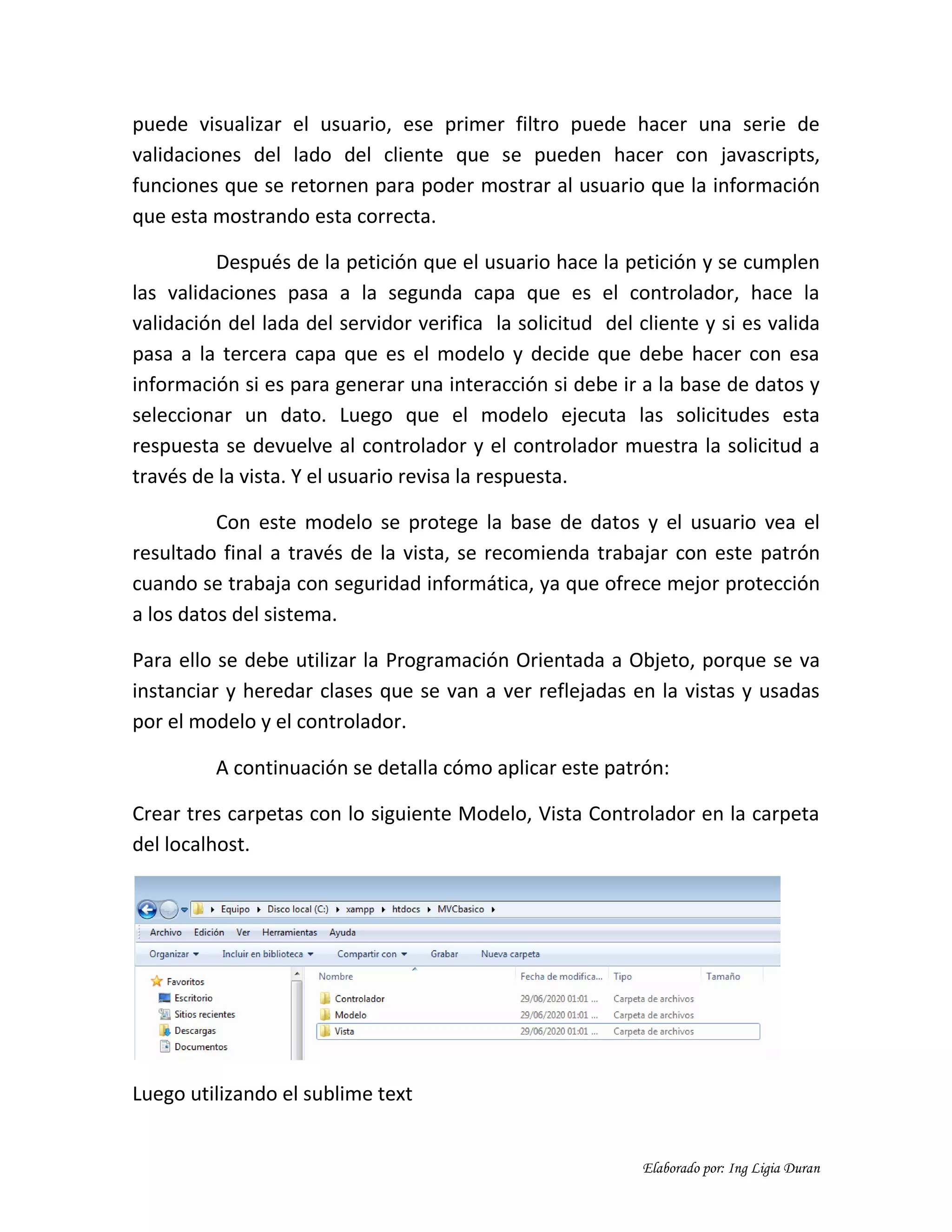 Elaborado por: Ing Ligia Duran
puede visualizar el usuario, ese primer filtro puede hacer una serie de
validaciones del lado del cliente que se pueden hacer con javascripts,
funciones que se retornen para poder mostrar al usuario que la información
que esta mostrando esta correcta.
Después de la petición que el usuario hace la petición y se cumplen
las validaciones pasa a la segunda capa que es el controlador, hace la
validación del lada del servidor verifica la solicitud del cliente y si es valida
pasa a la tercera capa que es el modelo y decide que debe hacer con esa
información si es para generar una interacción si debe ir a la base de datos y
seleccionar un dato. Luego que el modelo ejecuta las solicitudes esta
respuesta se devuelve al controlador y el controlador muestra la solicitud a
través de la vista. Y el usuario revisa la respuesta.
Con este modelo se protege la base de datos y el usuario vea el
resultado final a través de la vista, se recomienda trabajar con este patrón
cuando se trabaja con seguridad informática, ya que ofrece mejor protección
a los datos del sistema.
Para ello se debe utilizar la Programación Orientada a Objeto, porque se va
instanciar y heredar clases que se van a ver reflejadas en la vistas y usadas
por el modelo y el controlador.
A continuación se detalla cómo aplicar este patrón:
Crear tres carpetas con lo siguiente Modelo, Vista Controlador en la carpeta
del localhost.
Luego utilizando el sublime text
 