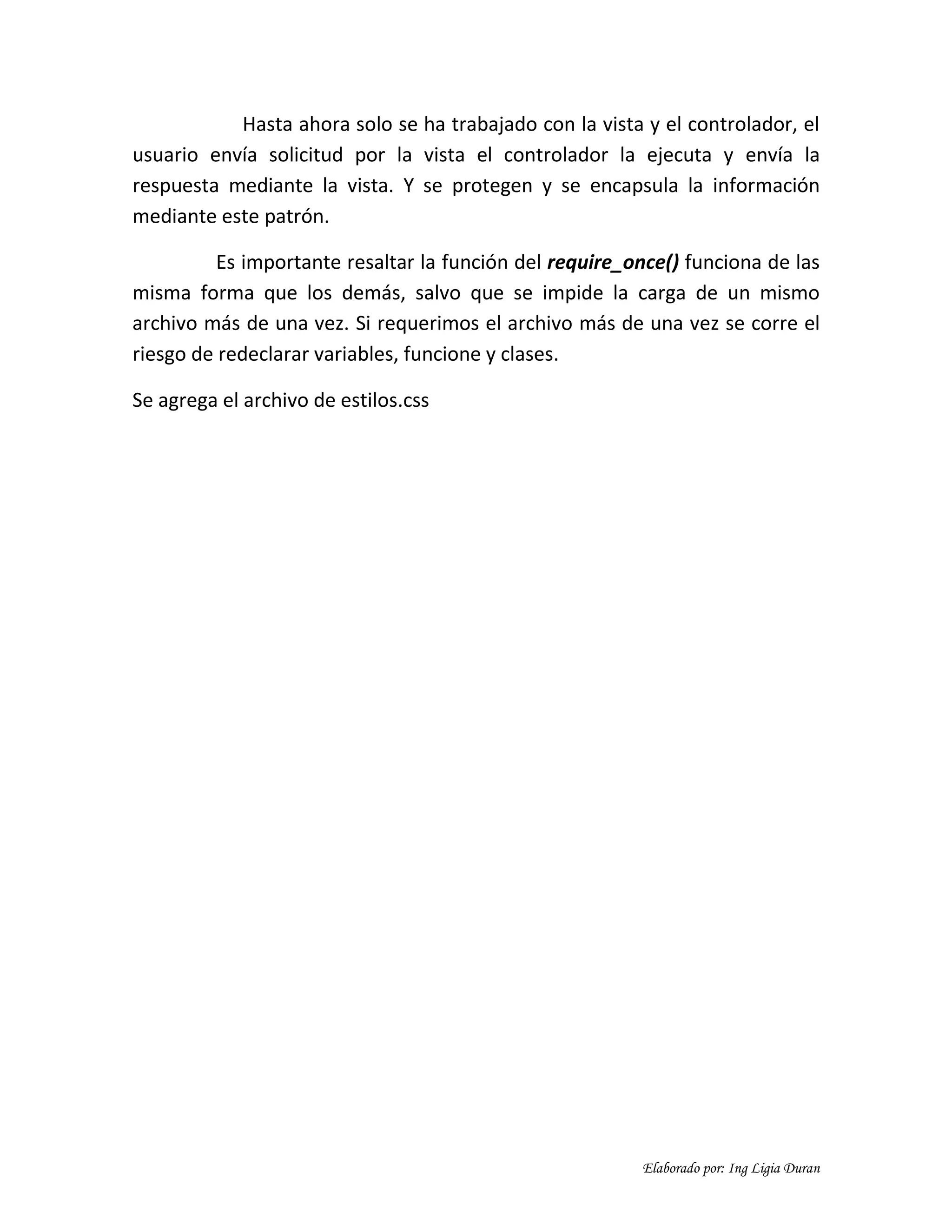 Elaborado por: Ing Ligia Duran
Hasta ahora solo se ha trabajado con la vista y el controlador, el
usuario envía solicitud por la vista el controlador la ejecuta y envía la
respuesta mediante la vista. Y se protegen y se encapsula la información
mediante este patrón.
Es importante resaltar la función del require_once() funciona de las
misma forma que los demás, salvo que se impide la carga de un mismo
archivo más de una vez. Si requerimos el archivo más de una vez se corre el
riesgo de redeclarar variables, funcione y clases.
Se agrega el archivo de estilos.css
 