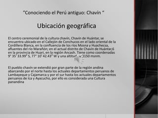 ”Conociendo el Perú antiguo: Chavín “

                   Ubicación geográfica
El centro ceremonial de la cultura chavín, Chavín de Huántar, se
encuentra ubicado en el Callejón de Conchucos en el lado oriental de la
Cordillera Blanca, en la confluencia de los ríos Mosna y Huachecsa,
afluentes del río Marañón; en el actual distrito de Chavín de Huántar,6
en la provincia de Huari, en la región Ancash. Tiene como coordenadas
9° 35′ 33.99″ S, 77° 10′ 42.43″ W y una altitud de 3150 msnm.


El pueblo chavín se extendió por gran parte de la región andina
abarcando por el norte hasta los actuales departamentos peruanos de
Lambayeque y Cajamarca y por el sur hasta los actuales departamentos
peruanos de Ica y Ayacucho, por ello es considerada una Cultura
panandina
 
