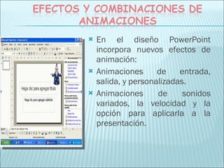 En el diseño PowerPoint incorpora nuevos efectos de animación:  Animaciones de entrada, salida, y personalizadas. Animaciones de sonidos variados, la velocidad y la opción para aplicarla a la presentación. 