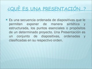Es una secuencia ordenada de diapositivas que le permiten exponer de manera sintética y estructurada, los puntos esenciales o propósitos de un determinado proyecto. Una Presentación es un conjunto de diapositivas, ordenadas y clasificadas en su respectivo orden. 