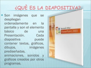 Son imágenes que se despliegan ordenadamente en la pantalla y son el elemento básico de una Presentación. Cada diapositiva puede contener textos, gráficos, dibujos, imágenes prediseñadas, animaciones, sonidos y gráficos creados por otros programas. 