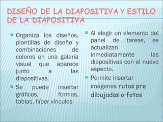 Organiza los diseños, plantillas de diseño y combinaciones de colores en una galería visual que aparece junto a las diapositivas.  Se puede insertar gráficos, formas, tablas, híper vínculos  Al elegir un elemento del panel de tareas, se actualizan inmediatamente las diapositivas con el nuevo aspecto. Permite insertar imágenes  rutas pre dibujadas o fotos 