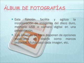 Esta función facilita y agiliza la incorporación de imágenes del disco duro, memoria USB o cámara digital en una presentación. Los álbumes de fotos disponen de opciones especiales de diseño como marcos ovalados, títulos bajo cada imagen, etc. 