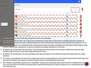 1. Puedes seleccionar el periodo del cual quieres revisar los resultados.
2. Los “Resultados del periodo” es un Excel que se descarga y tiene toda la información contable (balances, estados de
resultados, ejecuciones de cajas), también puedes ver las actividades que tienes por país, las fábricas y puntos de venta
3. Las “notas relevantes” son comentarios de acontecimientos que ha tenido tu empresa en el periodo, si tienes alguna duda,
primero revisa estos comentarios, si estos no resuelven tus dudas, escríbele a tu docente.
4. El informe de “movimientos de inventario” es muy importante para conocer las entradas y salidas de inventario. Aquí
también puedes revisar lo que tienes disponible para la venta.
5. El informe de “producción” es muy importante para saber que paso con la orden de producción ingresada y los costos
unitarios.
6. El “informe de marketing” te muestra la imagen que has ido construyendo para cada articulo, aquí puedes revisar que es lo
que mas le conviene a tu empresa, cambiar el precio, poner mas publicidad, mas rse, etc.
7. Las “Fuentes de perdidas y ganancias no realizadas” muestran las variaciones que están teniendo los dólares que tienes en
caja, una buena forma de saber si estas ganando o perdiendo dinero por el tipo de cambio, son no realizadas puesto que no
han salido de caja.
 