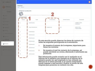 En esta sección puede observar los datos de contacto de
todas las empresas participantes en la simulación.
1. Se muestra el numero de la empresa, importante para
llenar los contratos
2. Se muestra el mail de contacto de la empresa, así
puede escribirle un correo, ofreciendo o solicitando sus
productos.
Esta información puede cruzarla con lo analizado en el
informe de la industria, por ejemplo en el informe de la
industria puedo ver que empresas no han utilizado sus
fábricas en el ultimo periodo, si yo quiero comprársela,
puedo ingresar a esta sección y buscar el correo de esta
empresa para ponerme en contacto con ella.
 