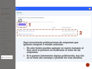 Aquí encontrarás publicaciones de empresas que
quieren comprar o vender artículos.
1. En este botón puedes agregar un nuevo mensaje al
foro, será el primero en mostrarse al resto de las
empresas.
2. Si te parece interesante alguna publicación, haz clic
en el titulo del mensaje y podrás ver mas detalles.
 