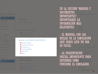 EN LA SECCIÓN “MANUAL Y
DOCUMENTOS
IMPORTANTES”,
ENCONTRARÁS LA
INFORMACIÓN MAS
RELEVANTES:
- EL MANUAL, CON LAS
REGLAS DE LA SIMULACIÓN
(QUE DEBES LEER UN PAR
DE VECES)
- LA PRESENTACIÓN
INICIAL, IMPORTANTE PARA
ENTENDER COMO
FUNCIONA EL SIMULADOR
 