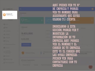 AQUÍ PUEDES VER TU N°
DE EMPRESA Y PODRÁS
VER TU NOMBRE PARA
ASEGURARTE QUE ESTÁS
USANDO TÚ CUENTA
INGRESANDO A ESTA
SECCIÓN, PODRÁS VER Y
MODIFICAR LA
INFORMACIÓN DE TU
EMPRESA, AQUÍ PODRÁS
VER EL NOMBRE Y EL
CORREO DE TU EMPRESA.
ESTE ES EL CORREO QUE
LAS OTRAS EMPRESAS
PUEDEN VER PARA
CONTACTARSE CON TU
EMPRESA
 