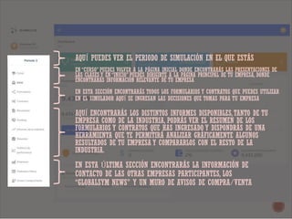 AQUÍ PUEDES VER EL PERIODO DE SIMULACIÓN EN EL QUE ESTÁS
EN “CURSO” PUEDES VOLVER A LA PÁGINA INICIAL DONDE ENCONTRARÁS LAS PRESENTACIONES DE
LAS CLASES Y EN “INICIO” PUEDES DIRIGIRTE A LA PÁGINA PRINCIPAL DE TU EMPRESA, DONDE
ENCONTRARÁS INFORMACIÓN RELEVANTE DE TU EMPRESA
EN ESTA SECCIÓN ENCONTRARÁS TODOS LOS FORMULARIOS Y CONTRATOS QUE PUEDES UTILIZAR
EN EL SIMULADOR AQUÍ SE INGRESAN LAS DECISIONES QUE TOMAS PARA TU EMPRESA
AQUÍ ENCONTRARÁS LOS DISTINTOS INFORMES DISPONIBLES,TANTO DE TU
EMPRESA COMO DE LA INDUSTRIA, PODRÁS VER EL RESUMEN DE LOS
FORMULARIOS Y CONTRATOS QUE HAS INGRESADO Y DISPONDRÁS DE UNA
HERRAMIENTA QUE TE PERMITIRÁ ANALIZAR GRÁFICAMENTE ALGUNOS
RESULTADOS DE TU EMPRESA Y COMPARARLOS CON EL RESTO DE LA
INDUSTRIA.
EN ESTA ÚLTIMA SECCIÓN ENCONTRARÁS LA INFORMACIÓN DE
CONTACTO DE LAS OTRAS EMPRESAS PARTICIPANTES, LOS
“GLOBALSYM NEWS” Y UN MURO DE AVISOS DE COMPRA/VENTA
 